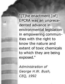 Quote: The enactment of EPCRA was an unprecedented advance in environmental legislation empowering communities with the right to know the nature and extent of toxic chemicals to which they are being exposed - Administration of George H.W. Bush, CEQ, 1992