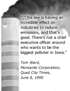 Quote: The law is having an incredible effect on industries to reduce emissions, and that's good.  There's not a chief executive officer around who wants to be the biggest polluter in Iowa.  Tom Ward, Monsanto Corporation, Quad City Times, June 8, 1990