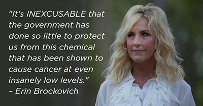 Quote: It's inexcusable that the government has done so little to protect us from this chemical that has been shown to cause cancer at even insanely low levels. - Erin Brockovich