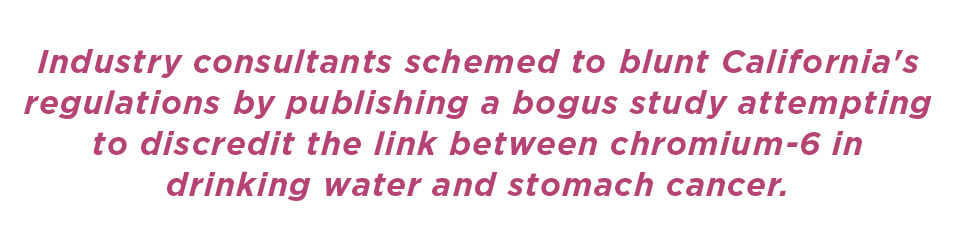 Industry consultants schemed to blunt California's regulations by publishing a bogus study attempting to discredit the link between chromium-6 in drinking water and stomach cancer.