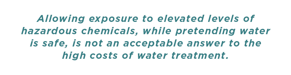 Allowing exposure to elevated levels of hazardous chemicals, while pretending water is safe, is not an acceptable answer to the high cost of water treatment.